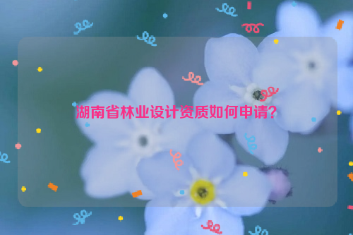 湖南省林業(yè)設(shè)計(jì)資質(zhì)如何申請(qǐng)？