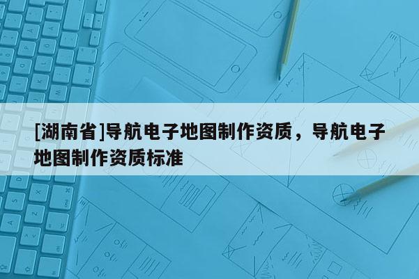 [湖南省]導(dǎo)航電子地圖制作資質(zhì)，導(dǎo)航電子地圖制作資質(zhì)標(biāo)準(zhǔn)