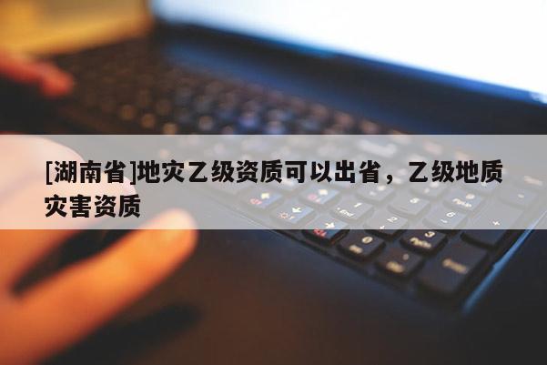 [湖南省]地災乙級資質(zhì)可以出省，乙級地質(zhì)災害資質(zhì)