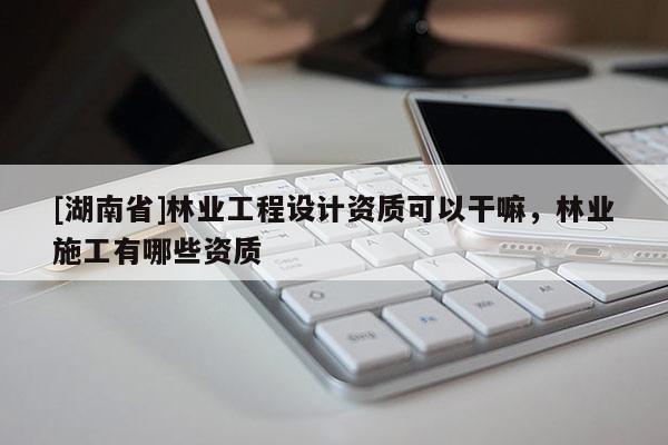 [湖南省]林業(yè)工程設(shè)計(jì)資質(zhì)可以干嘛，林業(yè)施工有哪些資質(zhì)