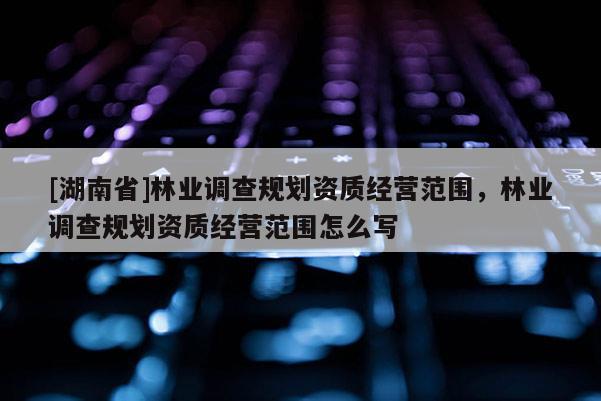 [湖南省]林業(yè)調(diào)查規(guī)劃資質(zhì)經(jīng)營范圍，林業(yè)調(diào)查規(guī)劃資質(zhì)經(jīng)營范圍怎么寫