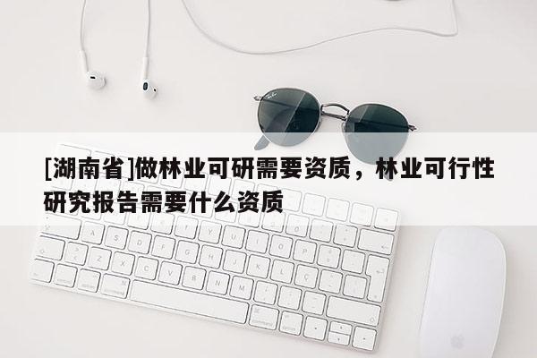 [湖南省]做林業(yè)可研需要資質(zhì)，林業(yè)可行性研究報告需要什么資質(zhì)