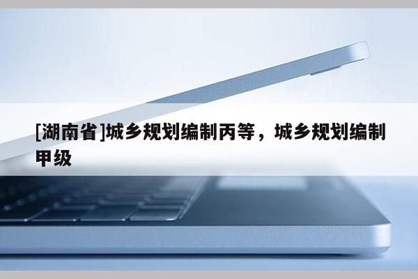 [湖南省]城鄉(xiāng)規(guī)劃編制丙等，城鄉(xiāng)規(guī)劃編制甲級