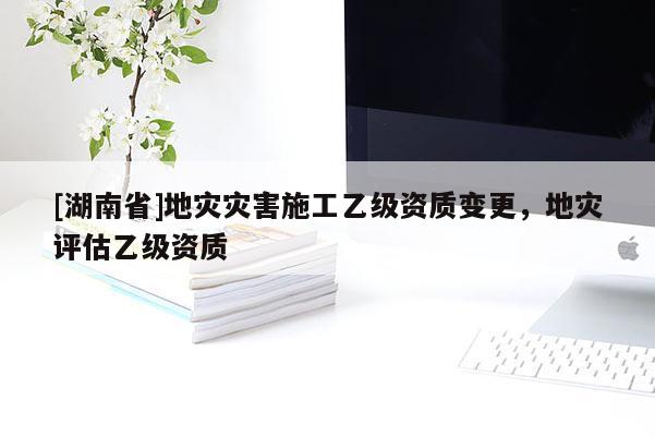 [湖南省]地災災害施工乙級資質變更，地災評估乙級資質