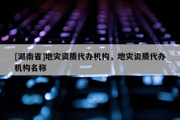 [湖南省]地災資質代辦機構，地災資質代辦機構名稱