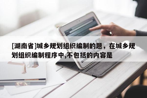 [湖南省]城鄉(xiāng)規(guī)劃組織編制的題，在城鄉(xiāng)規(guī)劃組織編制程序中,不包括的內(nèi)容是