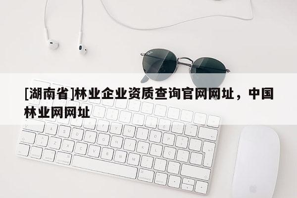 [湖南省]林業(yè)企業(yè)資質(zhì)查詢官網(wǎng)網(wǎng)址，中國林業(yè)網(wǎng)網(wǎng)址