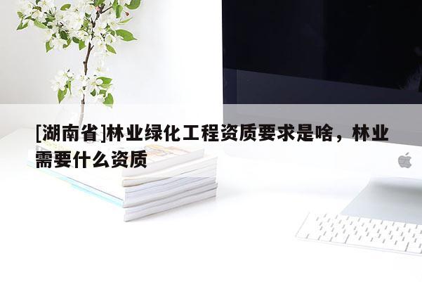 [湖南省]林業(yè)綠化工程資質(zhì)要求是啥，林業(yè)需要什么資質(zhì)