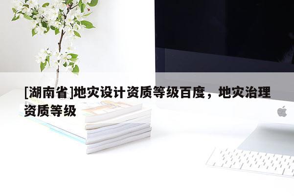 [湖南省]地災設計資質等級百度，地災治理資質等級