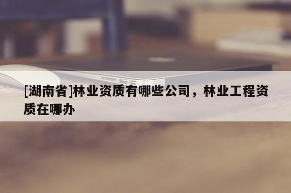 [湖南省]林業(yè)資質(zhì)有哪些公司，林業(yè)工程資質(zhì)在哪辦