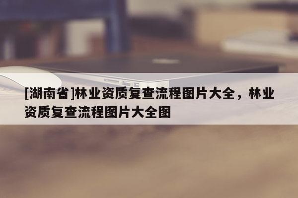 [湖南省]林業(yè)資質(zhì)復(fù)查流程圖片大全，林業(yè)資質(zhì)復(fù)查流程圖片大全圖