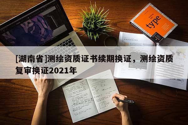 [湖南省]測(cè)繪資質(zhì)證書續(xù)期換證，測(cè)繪資質(zhì)復(fù)審換證2021年