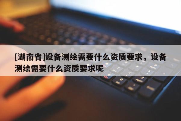 [湖南省]設(shè)備測(cè)繪需要什么資質(zhì)要求，設(shè)備測(cè)繪需要什么資質(zhì)要求呢