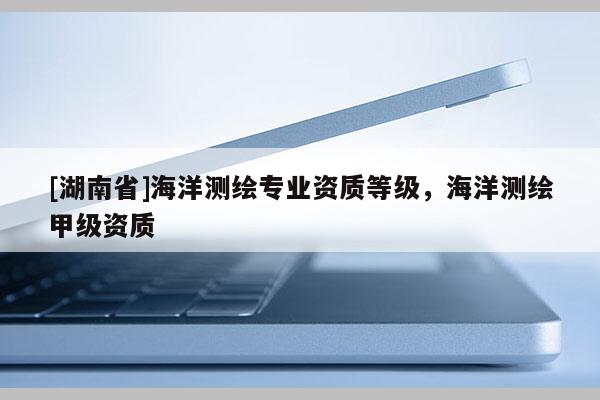 [湖南省]海洋測(cè)繪專(zhuān)業(yè)資質(zhì)等級(jí)，海洋測(cè)繪甲級(jí)資質(zhì)