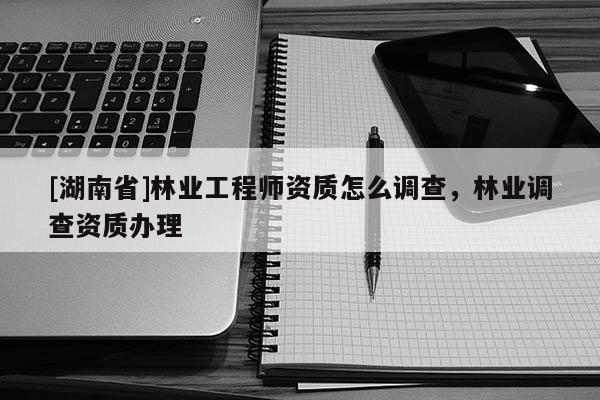 [湖南省]林業(yè)工程師資質(zhì)怎么調(diào)查，林業(yè)調(diào)查資質(zhì)辦理