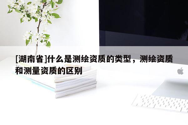 [湖南省]什么是測(cè)繪資質(zhì)的類(lèi)型，測(cè)繪資質(zhì)和測(cè)量資質(zhì)的區(qū)別