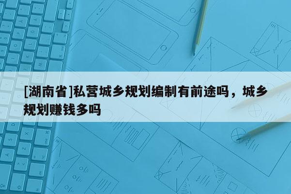 [湖南省]私營城鄉(xiāng)規(guī)劃編制有前途嗎，城鄉(xiāng)規(guī)劃賺錢多嗎