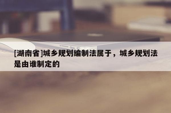 [湖南省]城鄉(xiāng)規(guī)劃編制法屬于，城鄉(xiāng)規(guī)劃法是由誰制定的