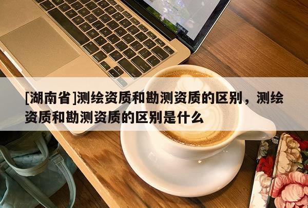 [湖南省]測(cè)繪資質(zhì)和勘測(cè)資質(zhì)的區(qū)別，測(cè)繪資質(zhì)和勘測(cè)資質(zhì)的區(qū)別是什么