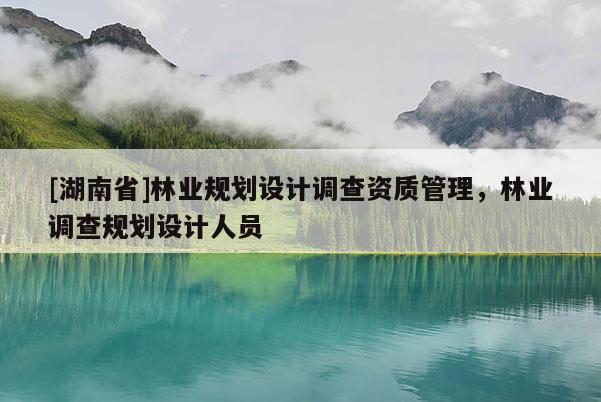 [湖南省]林業(yè)規(guī)劃設(shè)計(jì)調(diào)查資質(zhì)管理，林業(yè)調(diào)查規(guī)劃設(shè)計(jì)人員