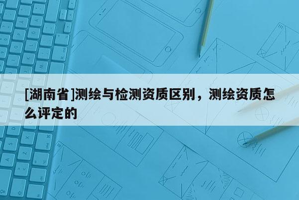 [湖南省]測(cè)繪與檢測(cè)資質(zhì)區(qū)別，測(cè)繪資質(zhì)怎么評(píng)定的