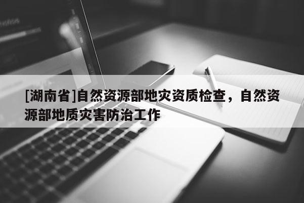 [湖南省]自然資源部地災資質檢查，自然資源部地質災害防治工作