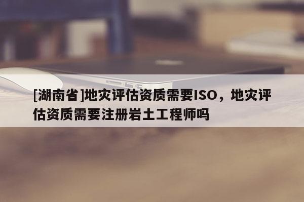 [湖南省]地災評估資質需要ISO，地災評估資質需要注冊巖土工程師嗎