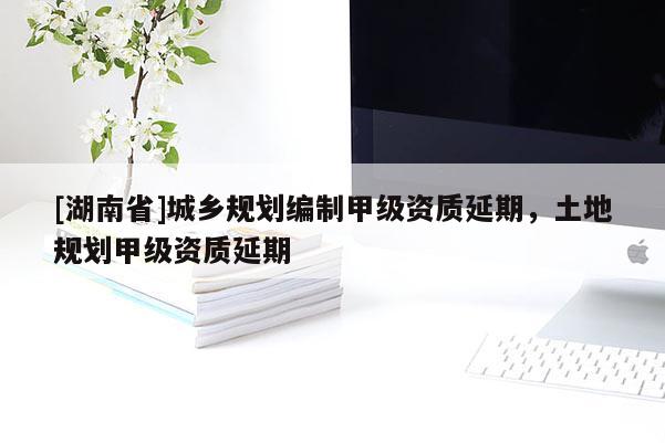 [湖南省]城鄉(xiāng)規(guī)劃編制甲級資質(zhì)延期，土地規(guī)劃甲級資質(zhì)延期