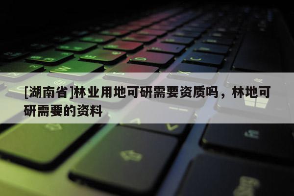 [湖南省]林業(yè)用地可研需要資質(zhì)嗎，林地可研需要的資料