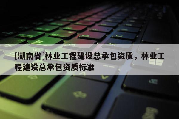 [湖南省]林業(yè)工程建設總承包資質(zhì)，林業(yè)工程建設總承包資質(zhì)標準