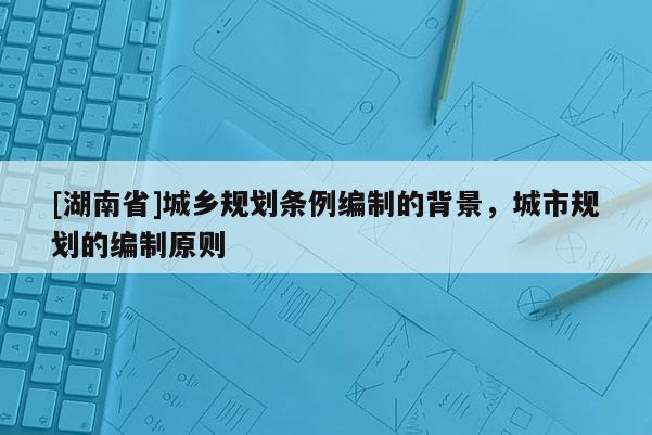 [湖南省]城鄉(xiāng)規(guī)劃條例編制的背景，城市規(guī)劃的編制原則