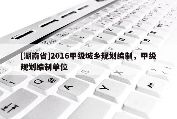 [湖南省]2016甲級城鄉(xiāng)規(guī)劃編制，甲級規(guī)劃編制單位