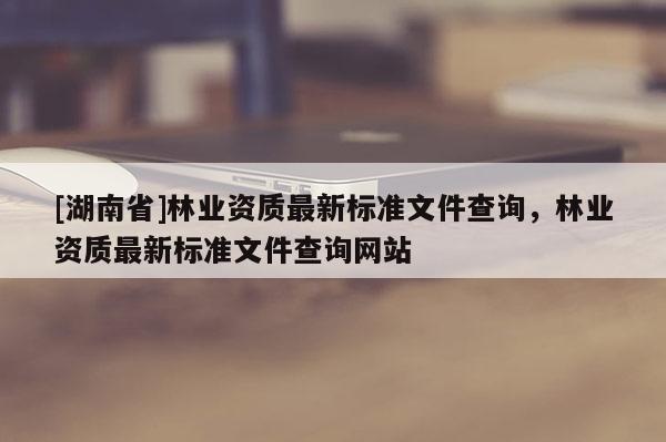 [湖南省]林業(yè)資質(zhì)最新標(biāo)準(zhǔn)文件查詢，林業(yè)資質(zhì)最新標(biāo)準(zhǔn)文件查詢網(wǎng)站