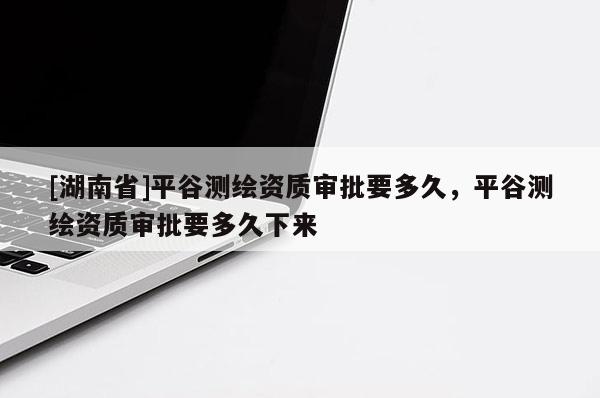 [湖南省]平谷測繪資質(zhì)審批要多久，平谷測繪資質(zhì)審批要多久下來