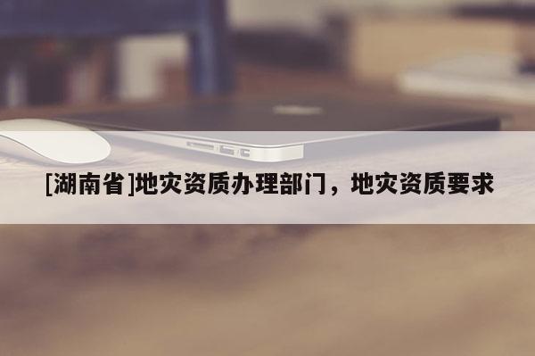 [湖南省]地災資質(zhì)辦理部門，地災資質(zhì)要求