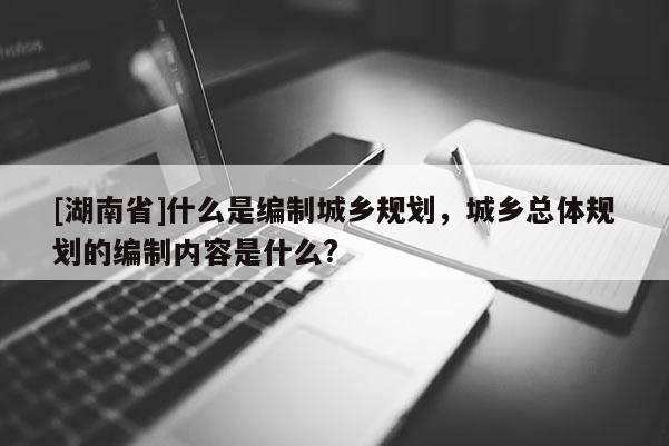 [湖南省]什么是編制城鄉(xiāng)規(guī)劃，城鄉(xiāng)總體規(guī)劃的編制內容是什么?