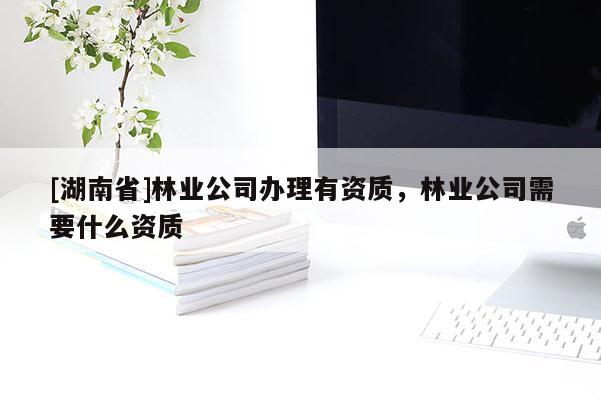 [湖南省]林業(yè)公司辦理有資質(zhì)，林業(yè)公司需要什么資質(zhì)