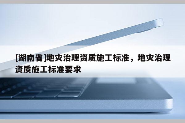 [湖南省]地災治理資質(zhì)施工標準，地災治理資質(zhì)施工標準要求