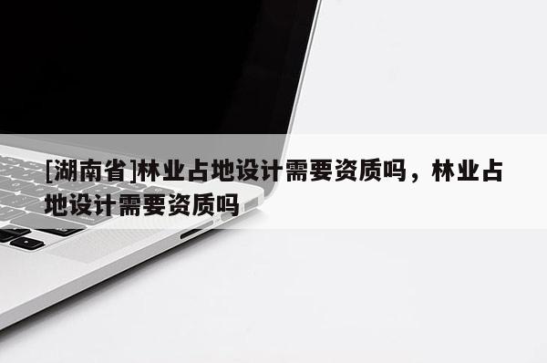 [湖南省]林業(yè)占地設(shè)計(jì)需要資質(zhì)嗎，林業(yè)占地設(shè)計(jì)需要資質(zhì)嗎