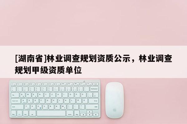 [湖南省]林業(yè)調(diào)查規(guī)劃資質(zhì)公示，林業(yè)調(diào)查規(guī)劃甲級資質(zhì)單位