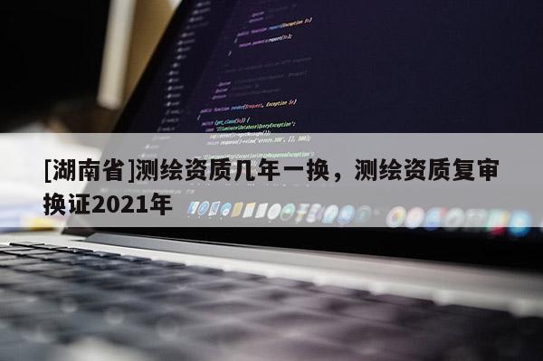 [湖南省]測(cè)繪資質(zhì)幾年一換，測(cè)繪資質(zhì)復(fù)審換證2021年