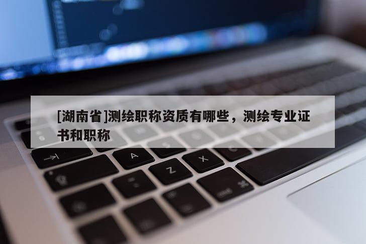 [湖南省]測繪職稱資質(zhì)有哪些，測繪專業(yè)證書和職稱