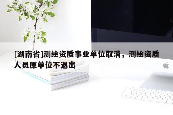 [湖南省]測繪資質事業(yè)單位取消，測繪資質人員原單位不退出