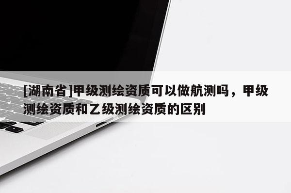 [湖南省]甲級(jí)測(cè)繪資質(zhì)可以做航測(cè)嗎，甲級(jí)測(cè)繪資質(zhì)和乙級(jí)測(cè)繪資質(zhì)的區(qū)別