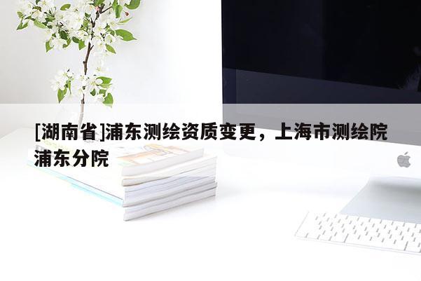 [湖南省]浦東測繪資質(zhì)變更，上海市測繪院浦東分院