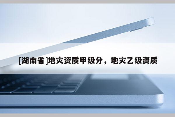 [湖南省]地災(zāi)資質(zhì)甲級(jí)分，地災(zāi)乙級(jí)資質(zhì)