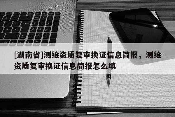 [湖南省]測(cè)繪資質(zhì)復(fù)審換證信息簡(jiǎn)報(bào)，測(cè)繪資質(zhì)復(fù)審換證信息簡(jiǎn)報(bào)怎么填