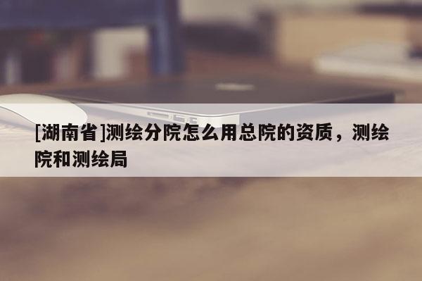 [湖南省]測繪分院怎么用總院的資質(zhì)，測繪院和測繪局