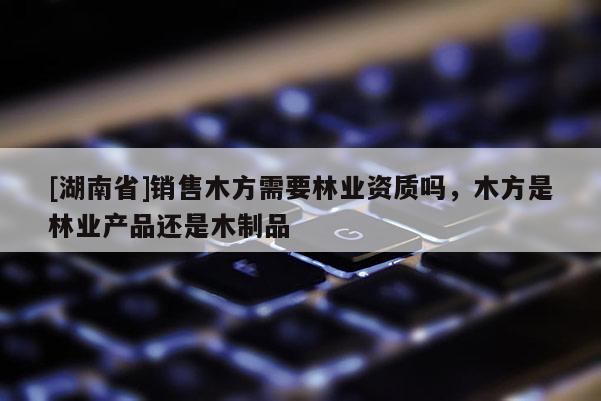 [湖南省]銷售木方需要林業(yè)資質(zhì)嗎，木方是林業(yè)產(chǎn)品還是木制品