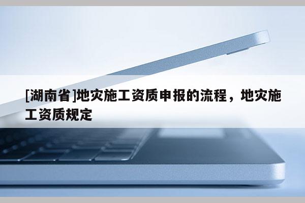 [湖南省]地災(zāi)施工資質(zhì)申報的流程，地災(zāi)施工資質(zhì)規(guī)定